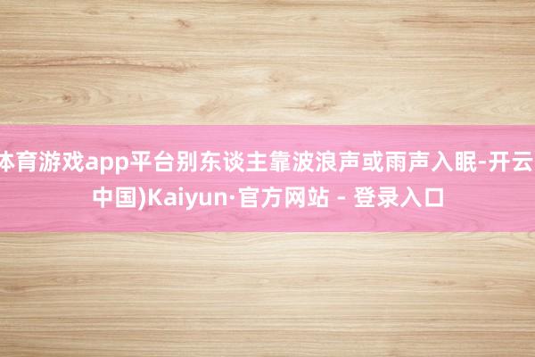 体育游戏app平台别东谈主靠波浪声或雨声入眠-开云(中国)Kaiyun·官方网站 - 登录入口
