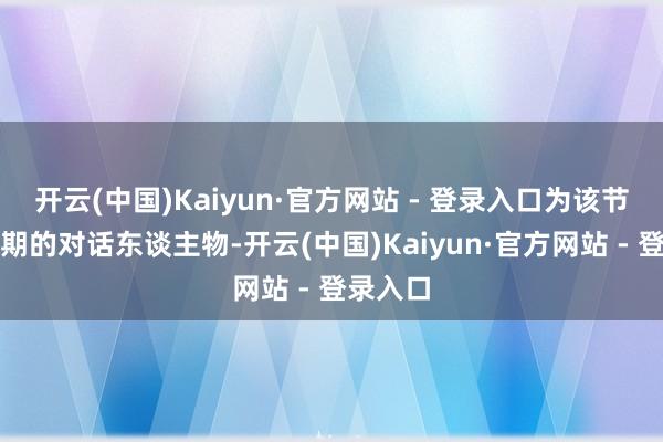 开云(中国)Kaiyun·官方网站 - 登录入口为该节目第二期的对话东谈主物-开云(中国)Kaiyun·官方网站 - 登录入口